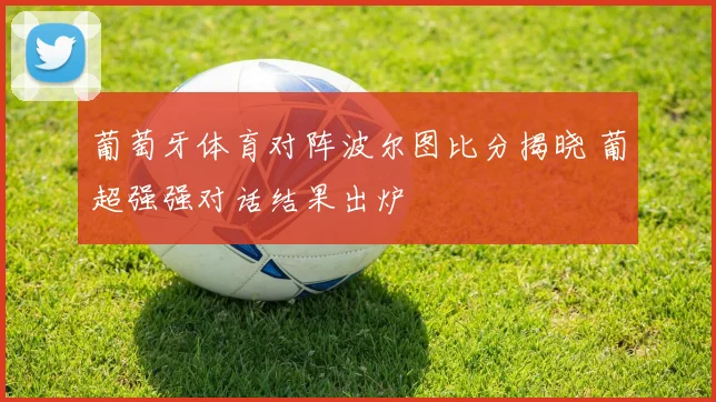 葡萄牙体育对阵波尔图比分揭晓 葡超强强对话结果出炉