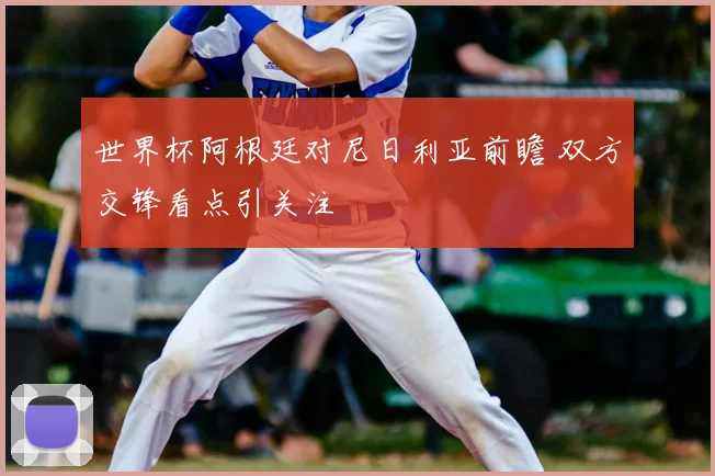 世界杯阿根廷对尼日利亚前瞻 双方交锋看点引关注