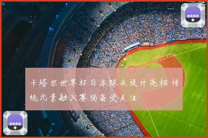 卡塔尔世界杯日本球衣设计亮相 传统元素融入赛场备受关注
