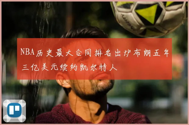 NBA历史最大合同排名出炉布朗五年三亿美元续约凯尔特人