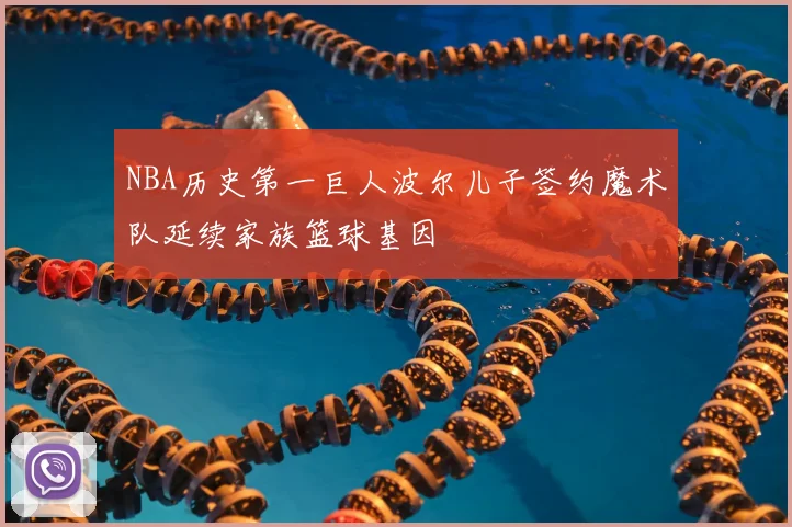 NBA历史第一巨人波尔儿子签约魔术队延续家族篮球基因