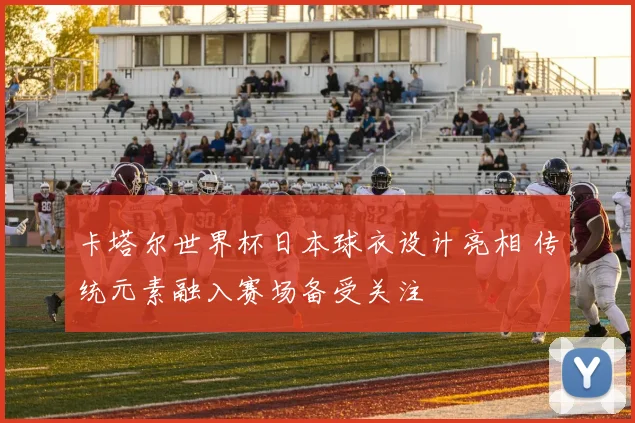 卡塔尔世界杯日本球衣设计亮相 传统元素融入赛场备受关注