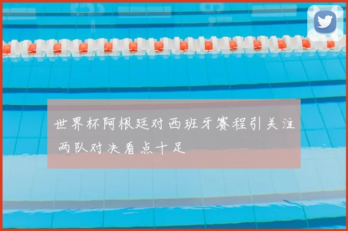 世界杯阿根廷对西班牙赛程引关注 两队对决看点十足
