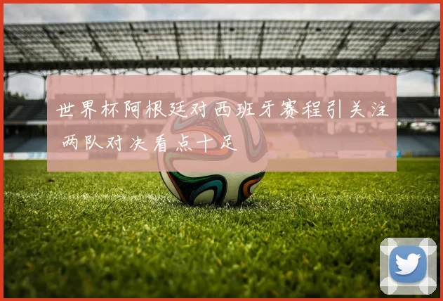 世界杯阿根廷对西班牙赛程引关注 两队对决看点十足