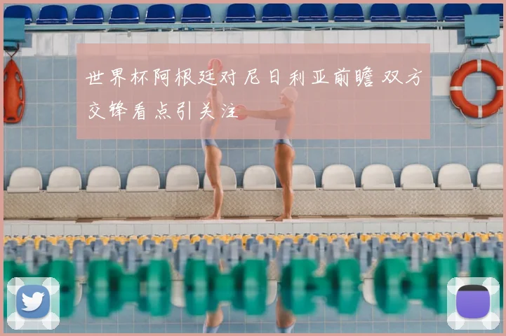 世界杯阿根廷对尼日利亚前瞻 双方交锋看点引关注