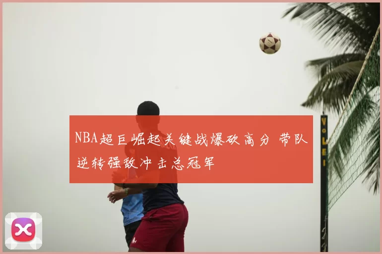 NBA超巨崛起关键战爆砍高分 带队逆转强敌冲击总冠军