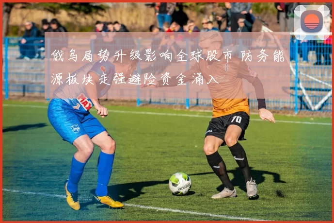 俄乌局势升级影响全球股市 防务能源板块走强避险资金涌入