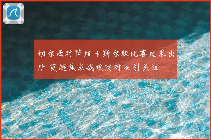 切尔西对阵纽卡斯尔联比赛结果出炉 英超焦点战攻防对决引关注