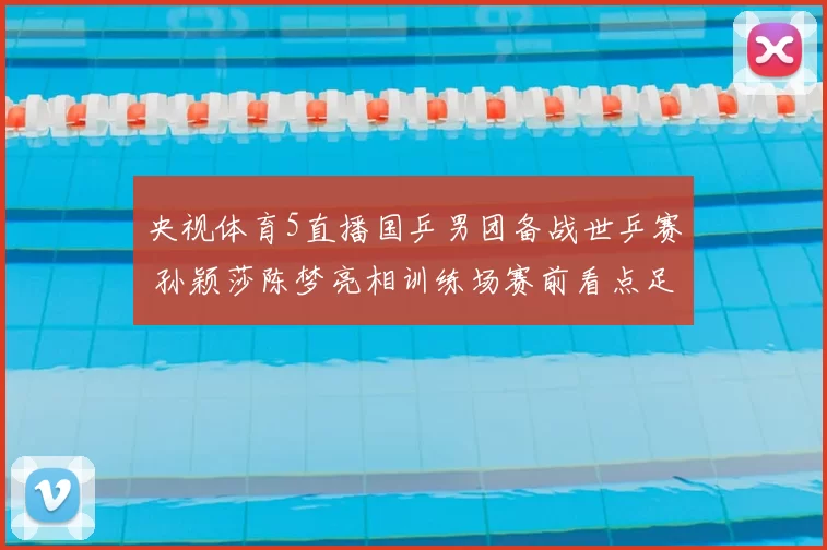 央视体育5直播国乒男团备战世乒赛 孙颖莎陈梦亮相训练场赛前看点足