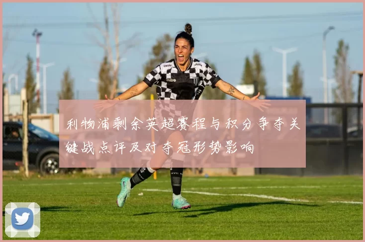 利物浦剩余英超赛程与积分争夺关键战点评及对夺冠形势影响