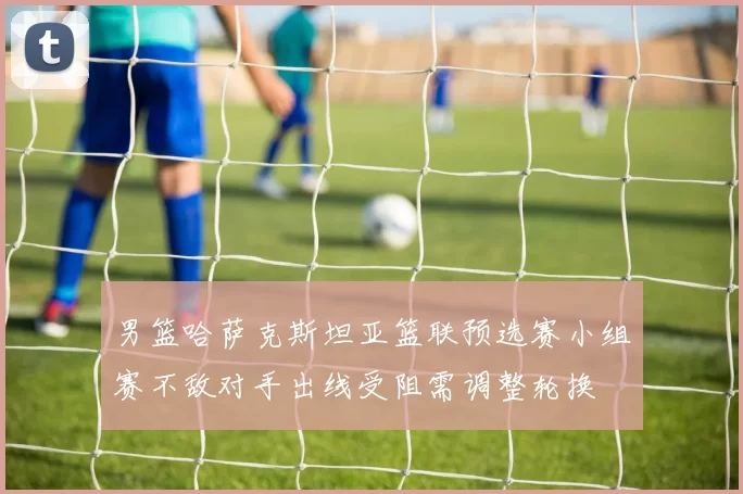 男篮哈萨克斯坦亚篮联预选赛小组赛不敌对手出线受阻需调整轮换