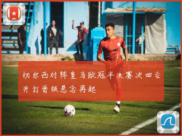 切尔西对阵皇马欧冠半决赛次回合开打晋级悬念再起