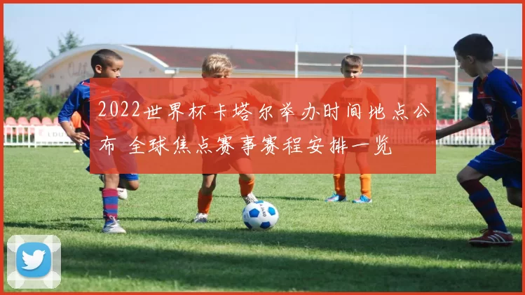 2022世界杯卡塔尔举办时间地点公布 全球焦点赛事赛程安排一览