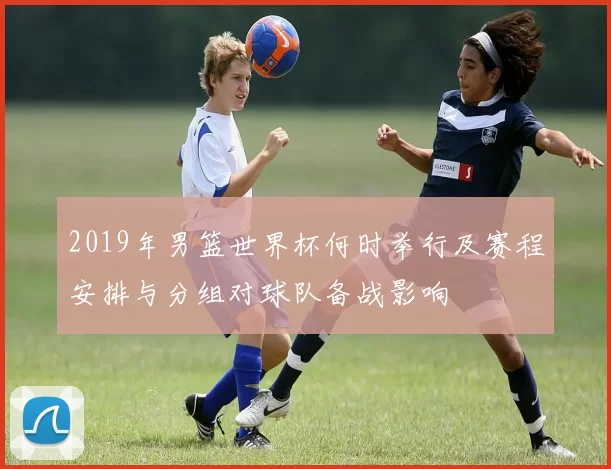 2019年男篮世界杯何时举行及赛程安排与分组对球队备战影响