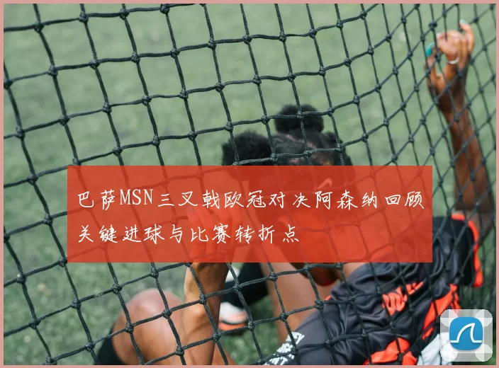 巴萨MSN三叉戟欧冠对决阿森纳回顾关键进球与比赛转折点