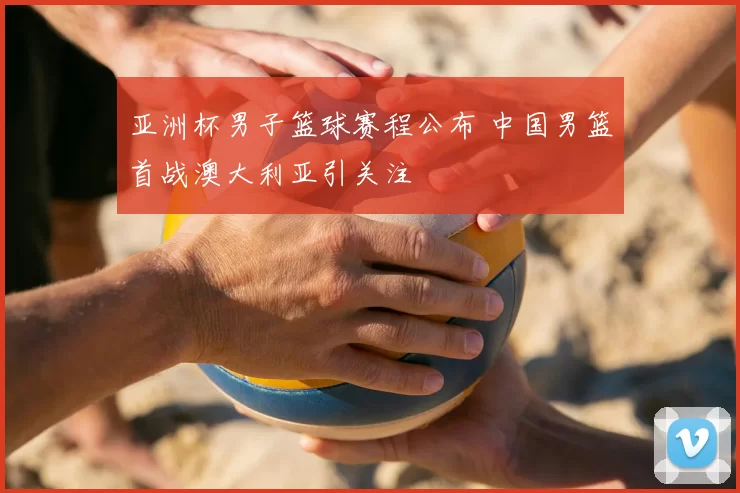 亚洲杯男子篮球赛程公布 中国男篮首战澳大利亚引关注