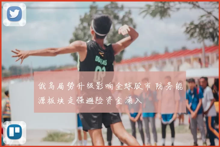 俄乌局势升级影响全球股市 防务能源板块走强避险资金涌入