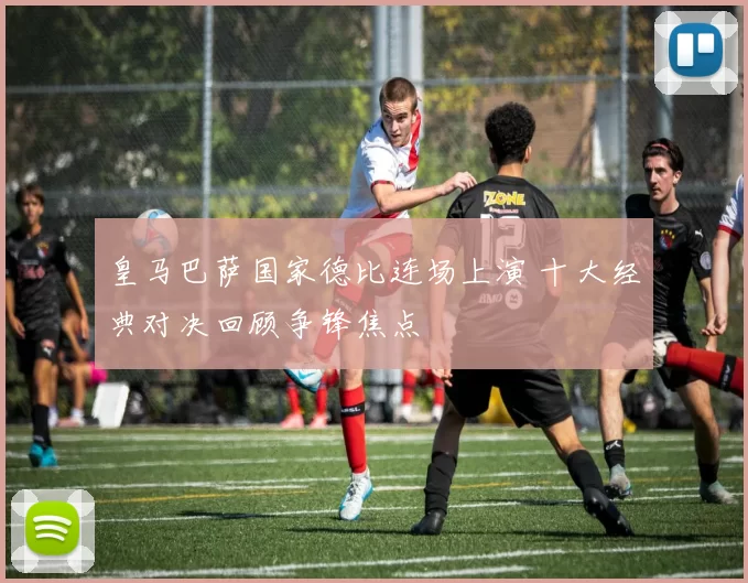 皇马巴萨国家德比连场上演 十大经典对决回顾争锋焦点