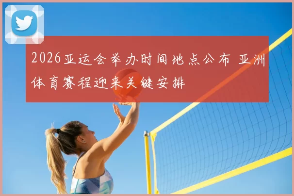 2026亚运会举办时间地点公布 亚洲体育赛程迎来关键安排