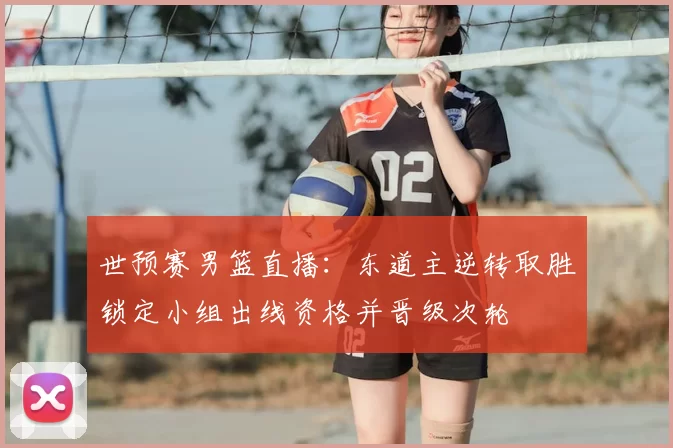 世预赛男篮直播：东道主逆转取胜锁定小组出线资格并晋级次轮