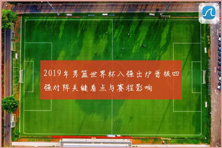 2019年男篮世界杯八强出炉晋级四强对阵关键看点与赛程影响
