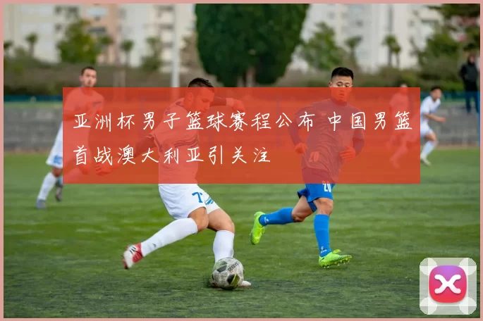 亚洲杯男子篮球赛程公布 中国男篮首战澳大利亚引关注