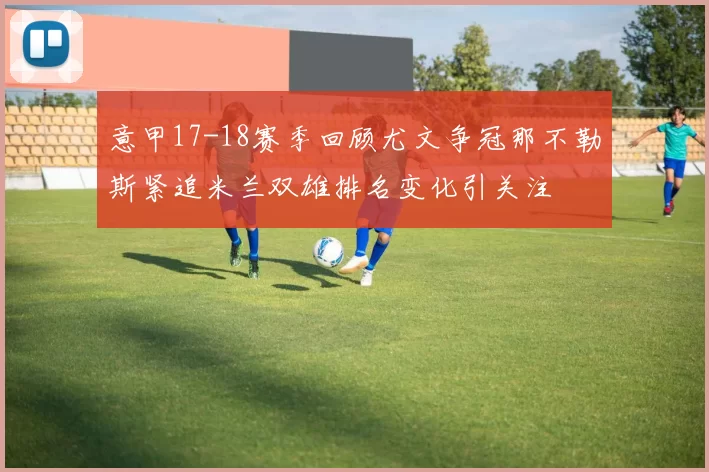 意甲17-18赛季回顾尤文争冠那不勒斯紧追米兰双雄排名变化引关注