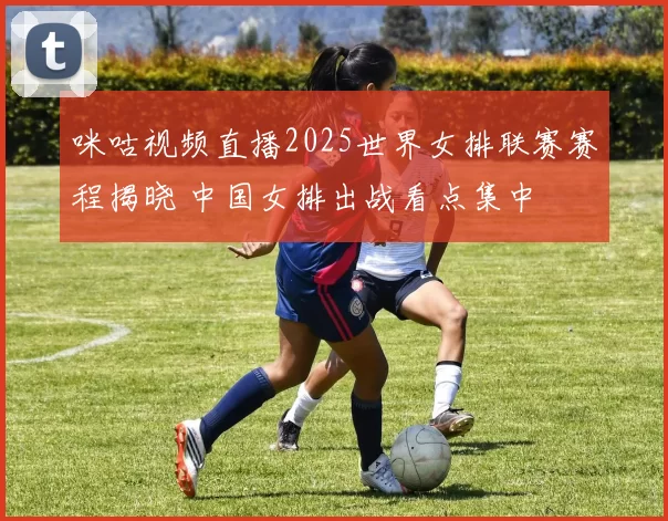 咪咕视频直播2025世界女排联赛赛程揭晓 中国女排出战看点集中