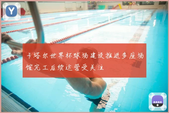 卡塔尔世界杯球场建设推进多座场馆完工后续运营受关注