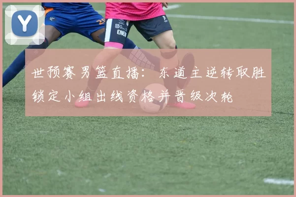 世预赛男篮直播：东道主逆转取胜锁定小组出线资格并晋级次轮