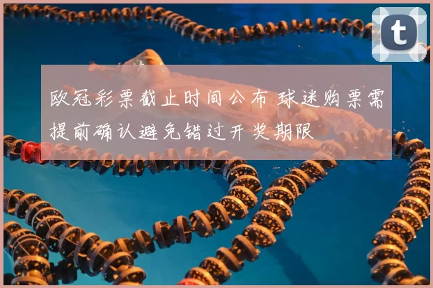 欧冠彩票截止时间公布 球迷购票需提前确认避免错过开奖期限