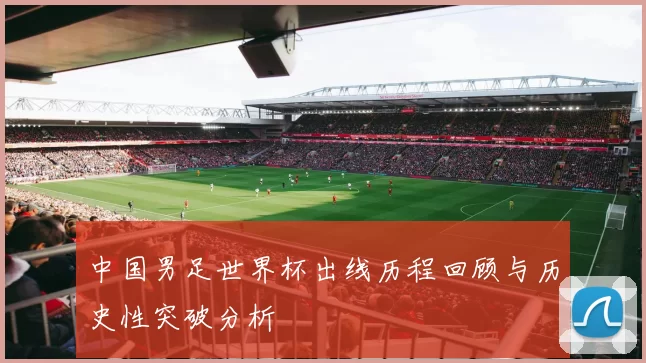 中国男足世界杯出线历程回顾与历史性突破分析