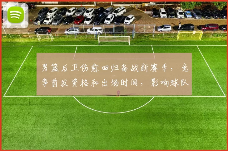 男篮后卫伤愈回归备战新赛季，竞争首发资格和出场时间，影响球队攻防布局