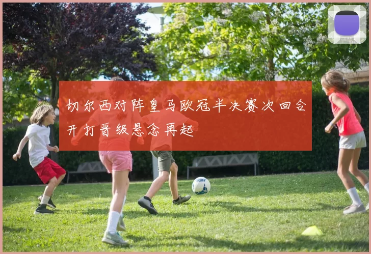 切尔西对阵皇马欧冠半决赛次回合开打晋级悬念再起