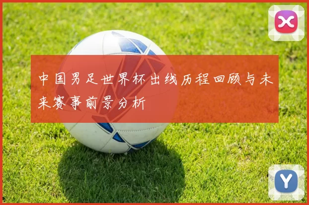 中国男足世界杯出线历程回顾与未来赛事前景分析