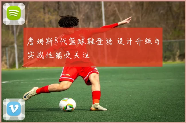 詹姆斯8代篮球鞋登场 设计升级与实战性能受关注