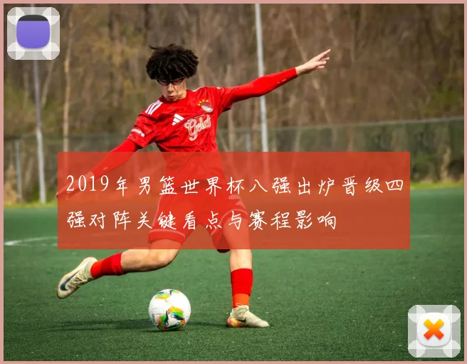2019年男篮世界杯八强出炉晋级四强对阵关键看点与赛程影响