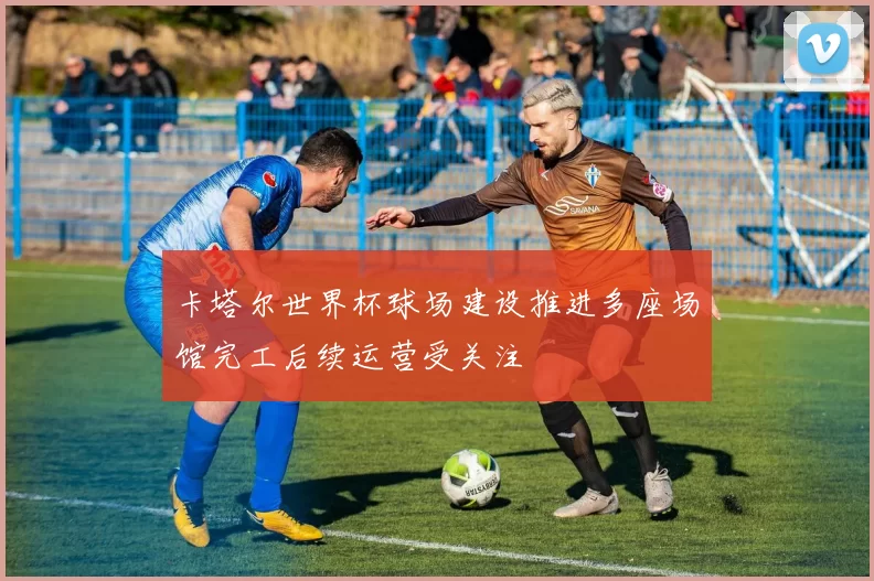 卡塔尔世界杯球场建设推进多座场馆完工后续运营受关注