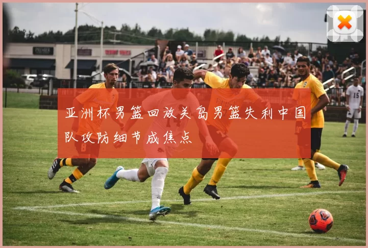 亚洲杯男篮回放关岛男篮失利中国队攻防细节成焦点