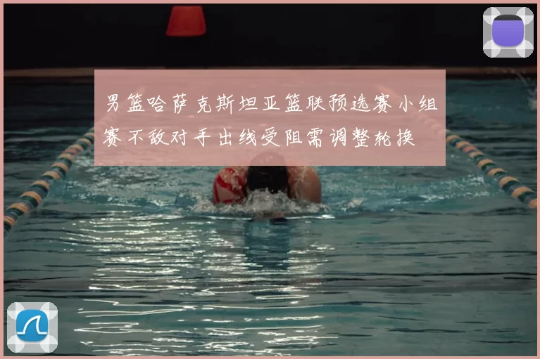 男篮哈萨克斯坦亚篮联预选赛小组赛不敌对手出线受阻需调整轮换