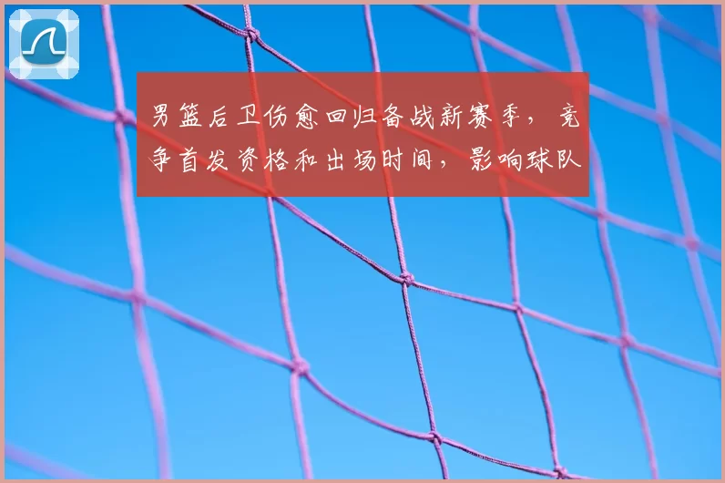 男篮后卫伤愈回归备战新赛季，竞争首发资格和出场时间，影响球队攻防布局