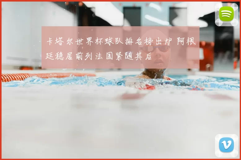 卡塔尔世界杯球队排名榜出炉 阿根廷稳居前列法国紧随其后