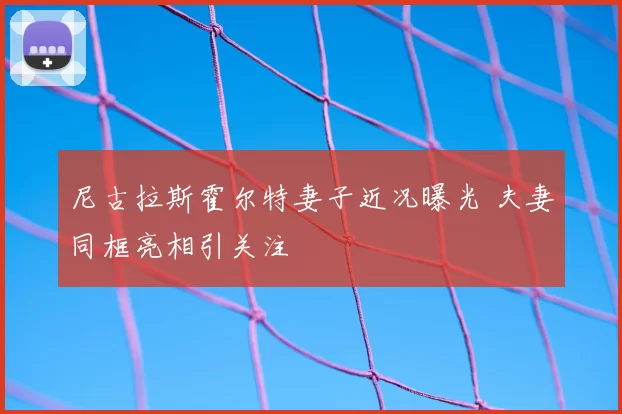 尼古拉斯霍尔特妻子近况曝光 夫妻同框亮相引关注