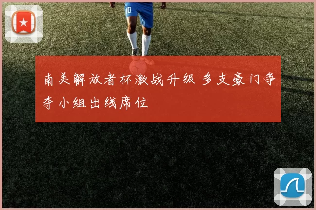 南美解放者杯激战升级 多支豪门争夺小组出线席位