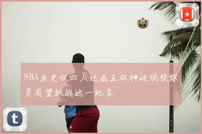 NBA历史仅四人达成五双神迹现役球员有望挑战这一纪录