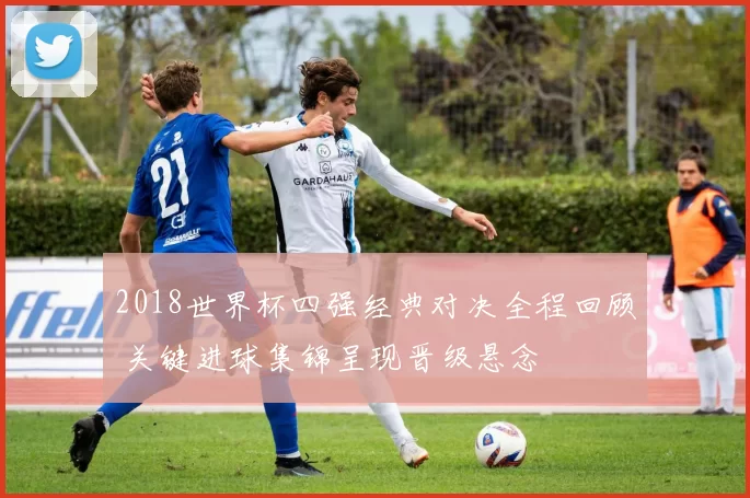 2018世界杯四强经典对决全程回顾 关键进球集锦呈现晋级悬念