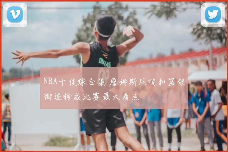 NBA十佳球合集 詹姆斯压哨扣篮领衔逆转成比赛最大看点