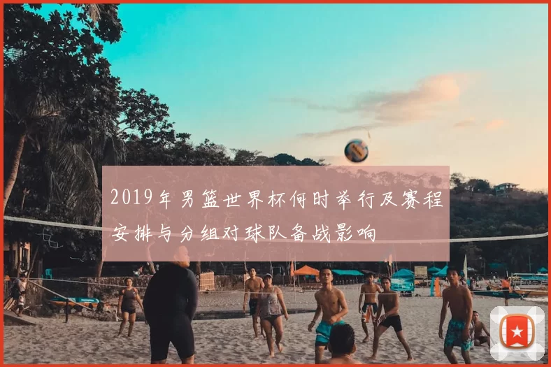 2019年男篮世界杯何时举行及赛程安排与分组对球队备战影响