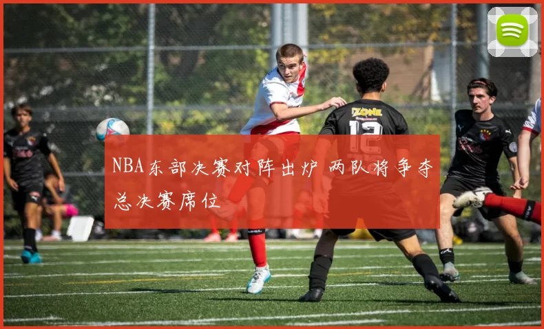 NBA东部决赛对阵出炉 两队将争夺总决赛席位
